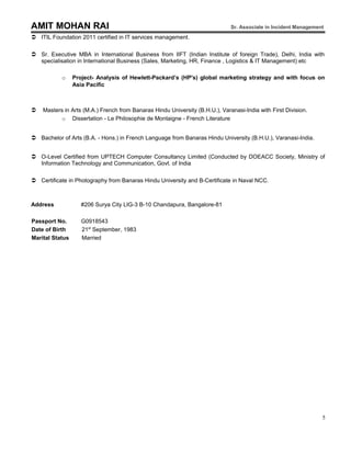 AMIT MOHAN RAI Sr. Associate in Incident Management
 ITIL Foundation 2011 certified in IT services management.
 Sr. Executive MBA in International Business from IIFT (Indian Institute of foreign Trade), Delhi, India with
specialisation in International Business (Sales, Marketing, HR, Finance , Logistics & IT Management) etc
o Project- Analysis of Hewlett-Packard’s (HP's) global marketing strategy and with focus on
Asia Pacific
 Masters in Arts (M.A.) French from Banaras Hindu University (B.H.U.), Varanasi-India with First Division.
o Dissertation - Le Philosophie de Montaigne - French Literature
 Bachelor of Arts (B.A. - Hons.) in French Language from Banaras Hindu University (B.H.U.), Varanasi-India.
 O-Level Certified from UPTECH Computer Consultancy Limited (Conducted by DOEACC Society, Ministry of
Information Technology and Communication, Govt. of India
 Certificate in Photography from Banaras Hindu University and B-Certificate in Naval NCC.
Address #206 Surya City LIG-3 B-10 Chandapura, Bangalore-81
Passport No. G0918543
Date of Birth 21st
September, 1983
Marital Status Married
5
 