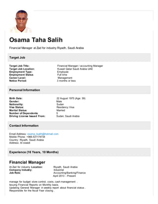 Osama Taha Salih
Financial Manager at Zad for industry Riyadh, Saudi Arabia
Target Job
Target Job Title: Financial Manager / accounting Manager
Target Job Location: Kuwait Qatar Saudi Arabia UAE
Employment Type: Employee
Employment Status Full time
Career Level: Management
Notice Period: 3 months or less
Personal Information
Birth Date: 22 August 1975 (Age: 39)
Gender: Male
Nationality: Sudan
Visa Status: Residency Visa
Marital Status: Married
Number of Dependents: 5
Driving License Issued From: Sudan; Saudi Arabia
Contact Information
Email Address: osama_tsalih@hotmail.com
Mobile Phone: +966.531174734
Country: Riyadh, Saudi Arabia
Address: Al siwedi
Experience (16 Years, 10 Months)
Financial Manager
At Zad for industry Location: Riyadh, Saudi Arabia
Company Industry: Industrial
Job Role: Accounting/Banking/Finance
April 2013 - Present
manage for budget store control, costs, cash management .
Issuing Financial Reports on Monthly basis.
Updating General Manager in weekly report about financial status .
Responsible for the fiscal Year closing .
 