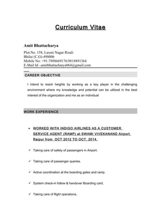 Curriculum VitaeCurriculum Vitae
Amit Bhattacharya
Plot.No. 158, Laxmi Nagar Risali
Bhilai (C.G)-490006
Mobile No: +91-7898669176/8818891364
E-Mail Id –amitbhattacharya064@gmail.com
CAREER OBJECTIVECAREER OBJECTIVE
I intend to reach heights by working as a key player in the challenging
environment where my knowledge and potential can be utilized in the best
interest of the organization and me as an individual
WORK EXPERIENCE
• WORKED WITH INDIGO AIRLINES AS A CUSTOMER
SERVICE AGENT (RAMP) at SWAMI VIVEKANAND Airport
Raipur from OCT 2012 TO OCT. 2014.
 Taking care of safety of passengers in Airport.
 Taking care of passenger queries.
 Active coordination at the boarding gates and ramp.
 System check-in follow & handover Boarding card.
 Taking care of flight operations.
 