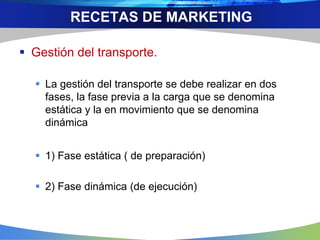  Gestión del transporte.
 La gestión del transporte se debe realizar en dos
fases, la fase previa a la carga que se denomina
estática y la en movimiento que se denomina
dinámica
 1) Fase estática ( de preparación)
 2) Fase dinámica (de ejecución)
RECETAS DE MARKETING
 