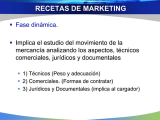  Fase dinámica.
 Implica el estudio del movimiento de la
mercancía analizando los aspectos, técnicos
comerciales, jurídicos y documentales
 1) Técnicos (Peso y adecuación)
 2) Comerciales. (Formas de contratar)
 3) Jurídicos y Documentales (implica al cargador)
RECETAS DE MARKETING
 