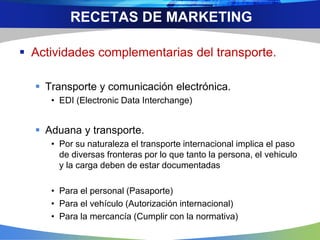 Actividades complementarias del transporte.
 Transporte y comunicación electrónica.
• EDI (Electronic Data Interchange)
 Aduana y transporte.
• Por su naturaleza el transporte internacional implica el paso
de diversas fronteras por lo que tanto la persona, el vehiculo
y la carga deben de estar documentadas
• Para el personal (Pasaporte)
• Para el vehículo (Autorización internacional)
• Para la mercancía (Cumplir con la normativa)
RECETAS DE MARKETING
 
