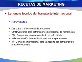  Lenguaje técnico del transporte internacional
 Abreviaturas
 C/E o B/L Conocimiento de embarque
 CMR Convenio para el transporte internacional de mercancías
 FCL Contenedor con mercancía de un solo cliente
 IATA Asociación Internacional para el transporte aéreo.
 TIR Convenio internacional para transporte por carretera bajo
precinto aduanero
RECETAS DE MARKETING
 