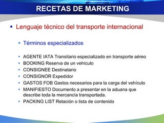  Lenguaje técnico del transporte internacional
 Términos especializados
 AGENTE IATA Transitario especializado en transporte aéreo
 BOOKING Reserva de un vehículo
 CONSIGNEE Destinatario
 CONSIGNOR Expedidor
 GASTOS FOB Gastos necesarios para la carga del vehículo
 MANIFIESTO Documento a presentar en la aduana que
describe toda la mercancía transportada.
 PACKING LIST Relación o lista de contenido
RECETAS DE MARKETING
 