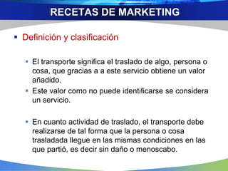  Definición y clasificación
 El transporte significa el traslado de algo, persona o
cosa, que gracias a a este servicio obtiene un valor
añadido.
 Este valor como no puede identificarse se considera
un servicio.
 En cuanto actividad de traslado, el transporte debe
realizarse de tal forma que la persona o cosa
trasladada llegue en las mismas condiciones en las
que partió, es decir sin daño o menoscabo.
RECETAS DE MARKETING
 