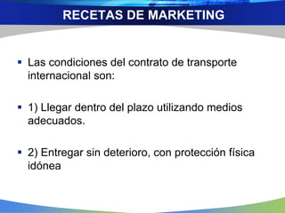  Las condiciones del contrato de transporte
internacional son:
 1) Llegar dentro del plazo utilizando medios
adecuados.
 2) Entregar sin deterioro, con protección física
idónea
RECETAS DE MARKETING
 