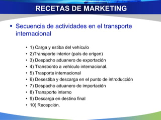  Secuencia de actividades en el transporte
internacional
• 1) Carga y estiba del vehículo
• 2)Transporte interior (país de origen)
• 3) Despacho aduanero de exportación
• 4) Transbordo a vehículo internacional.
• 5) Trasporte internacional
• 6) Desestiba y descarga en el punto de introducción
• 7) Despacho aduanero de importación
• 8) Transporte interno
• 9) Descarga en destino final
• 10) Recepción.
RECETAS DE MARKETING
 