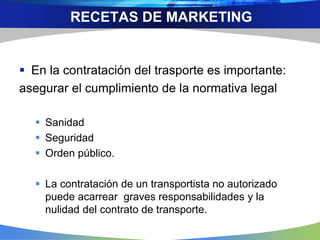  En la contratación del trasporte es importante:
asegurar el cumplimiento de la normativa legal
 Sanidad
 Seguridad
 Orden público.
 La contratación de un transportista no autorizado
puede acarrear graves responsabilidades y la
nulidad del contrato de transporte.
RECETAS DE MARKETING
 