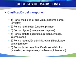  Clasificación del transporte
 1) Por el medio en el que viaja.(marítimo aéreo,
terrestre)
 2) Por su naturaleza. (publico, privado)
 3) Por su objeto. (mercancías, viajeros)
 4) Por su ámbito geográfico. (urbano, interior,
internacional)
 5) Por su regulación administrativa. (liberalizado,
contingentado)
 6) Por su forma de utilización de los vehículos.
(sucesivo, superpuestos, combinado, intermodal)
RECETAS DE MARKETING
 