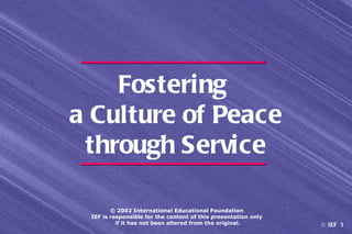Fostering
a Culture of Peace
 through Service

        © 2002 International Educational Foundation
 IEF is responsible for the content of this presentation only
          if it has not been altered from the original.         © IEF 1
 