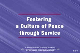 Fostering
a Culture of Peace
through Service
© 2002 International Educational Foundation
IEF is responsible for the content of this presentation only
if it has not been altered from the original.

© IEF 1

 
