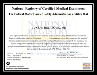 National Registry of Certified Medical Examiners
The Federal Motor Carrier Safety Administration certifies that
is a registered medical examiner on the Federal Motor Carrier Safety Administration’s National
Registry of Certified Medical Examiners. has completed the required
training and testing concerning the Federal physical qualifications and standards for truck and bus
drivers and possesses the necessary knowledge and professional credentials to perform physical
qualification examinations for commercial motor vehicle drivers in accordance with the Federal Motor
Carrier Safety Regulations (49 CFR 391.41 – 391.49).
Issued at: Washington, DC 20590 ____________________________________
Date: Charles A. Horan III, Director
National Registry No.: Office of Carrier, Driver and Vehicle Safety Standards
Expires:
05/30/2014
VUKSAN BULATOVIC
6674912863
05/30/2024
VUKSAN BULATOVIC, MD
 