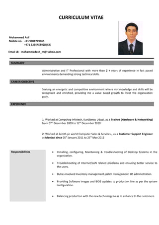 CURRICULUM VITAE
Mohammed Asif
Mobile no- +91 9008739365
+971 525545892(DXB)
Email id: - mohammedasif_m@ yahoo.com
SUMMARY
Administrative and IT Professional with more than 2 + years of experience in fast paced
environments demanding strong technical skills.
CAREER OBJECTIVE
Seeking an energetic and competitive environment where my knowledge and skills will be
recognized and enriched, providing me a value based growth to meet the organization
goals.
EXPERIENCE
1. Worked at Compshop Infotech, Kunjibettu Udupi, as a Trainee (Hardware & Networking)
from 07th
December 2009 to 12th
December 2010.
2. Worked at Zenith pc world Computer Sales & Services., as a Customer Support Engineer
at Manipal since 05th
January 2011 to 25th
May 2012
Responsibilities • Installing, configuring, Maintaining & troubleshooting of Desktop Systems in the
organization.
• Troubleshooting of Internet/LAN related problems and ensuring better service to
the users.
• Duties involved Inventory management, patch management OS administration
• Providing Software images and BIOS updates to production line as per the system
configuration.
• Balancing production with the new technology so as to enhance to the customers.
 