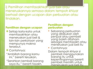 i) Pemilihan memfasakhkan jual beli atau
meneruskannya semasa dalam tempoh khiyar
berhasil dengan ucapan dan perbuatan atau
tindakan.
                               Pemilihan dengan
Pemilihan dengan ucapan        perbuatan
 Setiap kata-kata untuk        Sebarang perbuatan
  memfasakhkan atau              yang dilakukan oleh
  meneruskan jual beli &         penjual atau pembeli
  lain-lain perkataan yang       yang boleh difaham
                                 sebagai memfasakh atau
  mempunya makna                 meneruskan jual beli itu
  tersebut.                     Contohnya:
 Contohnya:
                               Dalam tempoh khiyar si
“Ambillah barang kamu            pembeli menggunakan
  ini,” bererti teruskan.        barang itu untuk
“Serahkan kembali barang         kepentingannya bererti
                                 pembeli memilih untuk
  saya itu,” bererti fasakh.     meneruskan jual beli itu.
 
