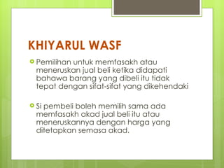 KHIYARUL WASF
 Pemilihanuntuk memfasakh atau
  meneruskan jual beli ketika didapati
  bahawa barang yang dibeli itu tidak
  tepat dengan sifat-sifat yang dikehendaki

 Sipembeli boleh memilih sama ada
  memfasakh akad jual beli itu atau
  meneruskannya dengan harga yang
  ditetapkan semasa akad.
 