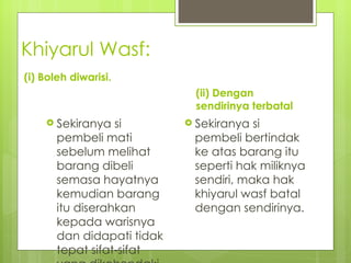 Khiyarul Wasf:
(i) Boleh diwarisi.
                             (ii) Dengan
                             sendirinya terbatal
     Sekiranya   si         Sekiranya si
       pembeli mati          pembeli bertindak
       sebelum melihat       ke atas barang itu
       barang dibeli         seperti hak miliknya
       semasa hayatnya       sendiri, maka hak
       kemudian barang       khiyarul wasf batal
       itu diserahkan        dengan sendirinya.
       kepada warisnya
       dan didapati tidak
       tepat sifat-sifat
 