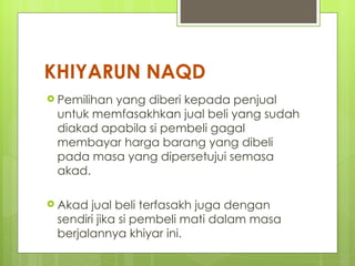 KHIYARUN NAQD
 Pemilihan
          yang diberi kepada penjual
 untuk memfasakhkan jual beli yang sudah
 diakad apabila si pembeli gagal
 membayar harga barang yang dibeli
 pada masa yang dipersetujui semasa
 akad.

 Akad jual beli terfasakh juga dengan
 sendiri jika si pembeli mati dalam masa
 berjalannya khiyar ini.
 