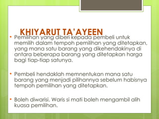 KHIYARUT TA’AYEEN untuk
 Pemilihan yang diberi kepada pembeli
    memilih dalam tempoh pemilihan yang ditetapkan,
    yang mana satu barang yang dikehendakinya di
    antara beberapa barang yang ditetapkan harga
    bagi tiap-tiap satunya.

   Pembeli hendaklah memnentukan mana satu
    barang yang menjadi pilihannya sebelum habisnya
    tempoh pemilihan yang ditetapkan.

   Boleh diwarisi. Waris si mati boleh mengambil alih
    kuasa pemilihan.
 