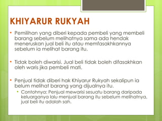 KHIYARUR RUKYAH
   Pemilihan yang diberi kepada pembeli yang membeli
    barang sebelum melihatnya sama ada hendak
    meneruskan jual beli itu atau memfasakhkannya
    sebelum ia melihat barang itu.

   Tidak boleh diwarisi. Jual beli tidak boleh difasakhkan
    oleh waris jika pembeli mati.

   Penjual tidak diberi hak Khiyarur Rukyah sekalipun ia
    belum melihat barang yang dijualnya itu.
       Contohnya: Penjual mewarisi sesuatu barang daripada
        keluarganya lalu menjual barang itu sebelum melihatnya,
        jual beli itu adalah sah.
 