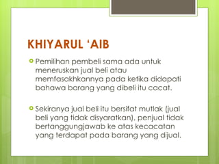 KHIYARUL ‘AIB
 Pemilihan
         pembeli sama ada untuk
 meneruskan jual beli atau
 memfasakhkannya pada ketika didapati
 bahawa barang yang dibeli itu cacat.

 Sekiranyajual beli itu bersifat mutlak (jual
 beli yang tidak disyaratkan), penjual tidak
 bertanggungjawab ke atas kecacatan
 yang terdapat pada barang yang dijual.
 