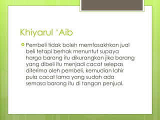 Khiyarul ‘Aib
 Pembeli tidak boleh memfasakhkan jual
 beli tetapi berhak menuntut supaya
 harga barang itu dikurangkan jika barang
 yang dibeli itu menjadi cacat selepas
 diterima oleh pembeli, kemudian lahir
 pula cacat lama yang sudah ada
 semasa barang itu di tangan penjual.
 