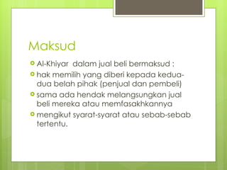 Maksud
 Al-Khiyar dalam jual beli bermaksud :
 hak memilih yang diberi kepada kedua-
  dua belah pihak (penjual dan pembeli)
 sama ada hendak melangsungkan jual
  beli mereka atau memfasakhkannya
 mengikut syarat-syarat atau sebab-sebab
  tertentu.
 