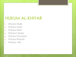 HUKUM AL-KHIYAR
1.   Khiyarul Majlis
2.   Khiyarus Syart
3.   Khiyarul Wasf
4.   Khiyarun Naqd
5.   Khiyarut Ta’ayeen
6.   Khiyarur Rukyah
7.   Khiyarul ‘Aib
 