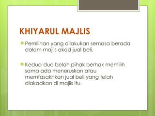KHIYARUL MAJLIS
 Pemilihan
         yang dilakukan semasa berada
 dalam majlis akad jual beli.

 Kedua-duabelah pihak berhak memilih
 sama ada meneruskan atau
 memfasakhkan jual beli yang telah
 diakadkan di majlis itu.
 