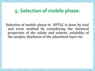 5. Selection of mobile phase:
Selection of mobile phase in HPTLC is done by trial
and error method by considering the chemical
properties of the solute and solvent, solubility of
the analyte, thickness of the adsorbent layer etc.
 