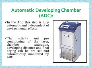 Automatic Developing Chamber
(ADC):
In the ADC this step is fully
automatic and independent of
environmental effects
The activity and pre
conditioning of the layer,
chamber saturation,
developing distance and final
drying can be pre set and
automatically monitored by
ADC
 