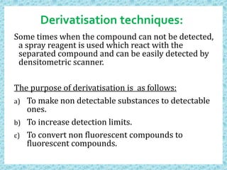 Derivatisation techniques:
Some times when the compound can not be detected,
a spray reagent is used which react with the
separated compound and can be easily detected by
densitometric scanner.
The purpose of derivatisation is as follows:
a) To make non detectable substances to detectable
ones.
b) To increase detection limits.
c) To convert non fluorescent compounds to
fluorescent compounds.
 