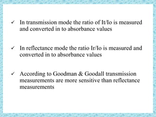  In transmission mode the ratio of It/Io is measured
and converted in to absorbance values
 In reflectance mode the ratio Ir/Io is measured and
converted in to absorbance values
 According to Goodman & Goodall transmission
measurements are more sensitive than reflectance
measurements
 
