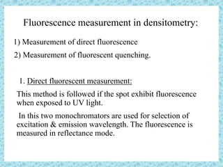 Fluorescence measurement in densitometry:
1) Measurement of direct fluorescence
2) Measurement of fluorescent quenching.
1. Direct fluorescent measurement:
• This method is followed if the spot exhibit fluorescence
when exposed to UV light.
• In this two monochromators are used for selection of
excitation & emission wavelength. The fluorescence is
measured in reflectance mode.
 