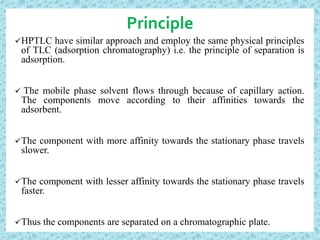 Principle
HPTLC have similar approach and employ the same physical principles
of TLC (adsorption chromatography) i.e. the principle of separation is
adsorption.
 The mobile phase solvent flows through because of capillary action.
The components move according to their affinities towards the
adsorbent.
The component with more affinity towards the stationary phase travels
slower.
The component with lesser affinity towards the stationary phase travels
faster.
Thus the components are separated on a chromatographic plate.
 