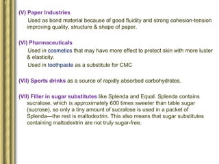 (V) Paper Industries
Used as bond material because of good fluidity and strong cohesion-tension
improving quality, structure & shape of paper.
(VI) Pharmaceuticals
Used in cosmetics that may have more effect to protect skin with more luster
& elasticity.
Used in toothpaste as a substitute for CMC
(VII) Sports drinks as a source of rapidly absorbed carbohydrates.
(VII) Filler in sugar substitutes like Splenda and Equal. Splenda contains
sucralose, which is approximately 600 times sweeter than table sugar
(sucrose), so only a tiny amount of sucralose is used in a packet of
Splenda—the rest is maltodextrin. This also means that sugar substitutes
containing maltodextrin are not truly sugar-free.
 