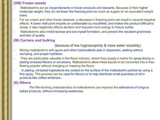 (VIII) Frozen assets
o Maltodextrins act as cryoprotectants in frozen products and desserts. Because of their higher
molecular weight, they do not lower the freezing point as much as sugars on an equivalent weight
basis.
o For ice cream and other frozen desserts, a decrease in freezing point can result in several negative
effects. A lower melt point imparts an undesirable icy mouthfeel, and makes the product difficult to
scoop; it also negatively affects aeration and requires more energy to freeze solidly.
o Maltodextrins also inhibit lactose and ice-crystal formation, and prevent the resultant graininess
and loss of quality.
(IX) Carriers and bulking
(because of low hygroscopicity & more water solubility)
o Mixing maltodextrins with gums and other hydrocolloids aids in dispersion, wetting without
clumping, and proper hydration.
o They are particularly valuable in the flavor industry, where they supply a matrix for spray-drying or
plating oil-based flavors or emulsions. Maltodextrins allow these liquids to be converted into a free-
flowing powder without changing or masking the flavor.
o In plating, oil-based ingredients are coated on the surface of the maltodextrin particle by using a
fine spray. This process can be used for flavors or to help distribute small quantities of oil in
products like coffee whiteners.
(X) Others
The film-forming characteristics of maltodextrins can improve the adherence of icings to
baked products, without increasing sweetness.
 
