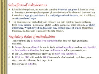 Side-effects of maltodextrins
 Like all carbohydrates, maltodextrin contains 4 calories per gram. It is not as sweet
to the taste as sucrose (table sugar) or glucose because of its chemical structure, but
it does have high glycemic index. It’s easily digested and absorbed, and it will have
an effect on blood sugar
 The plant source of maltodextrin in products is a pain point for people suffering
from celiac disease (ingestion of gluten leads to damage of small intestine)or gluten
intolerance. Wheat derived maltodextrin may contain traces of gluten. Other than
this issue, maltodextrin is considered a safe product.
Regulatory status of maltodextrins
1. Maltodextrins are all-natural food ingredients that have not been chemically
modified.
2. In Europe they are allowed for use in foods as food ingredients and are not classified
as food additives; therefore they have no E-number in European countries.
3. In the U.S., maltodextrins are approved as direct food substances.
4. In 1995, the FDA affirmed the GRAS status of maltodextrin derived from potato
starch as a direct human food ingredient.
5. It is allowed in India too.
 