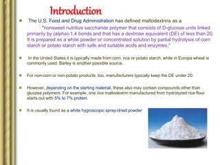 Introduction
 The U.S. Food and Drug Administration has defined maltodextrins as a
"nonsweet nutritive saccharide polymer that consists of D-glucose units linked
primarily by (alpha)-1,4 bonds and that has a dextrose equivalent (DE) of less than 20.
It is prepared as a white powder or concentrated solution by partial hydrolysis of corn
starch or potato starch with safe and suitable acids and enzymes.“
 In the United States it is typically made from corn, rice or potato starch, while in Europe wheat is
commonly used. Barley is another possible source.
 For non-corn or non-potato products, too, manufacturers typically keep the DE under 20.
 However, depending on the starting material, these also may contain compounds other than
glucose polymers. For example, one rice maltodextrin manufactured from hydrolyzed rice flour
starts out with 5% to 7% protein.
 It is usually found as a white hygroscopic spray-dried powder
 