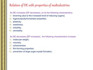 Relation of DE with properties of maltodextrins
As DE increases (DP decreases), so do the following characteristics:
1) browning (due to the increased level of reducing sugars);
2) hygroscopicity/humectant properties;
3) plasticity;
4) sweetness;
5) solubility;
6) osmolality.
As DE decreases (DP increases) , the following characteristics increase:
1) molecular weight;
2) viscosity;
3) cohesiveness;
4) film-forming properties;
5) prevention of large sugar-crystal formation.
 
