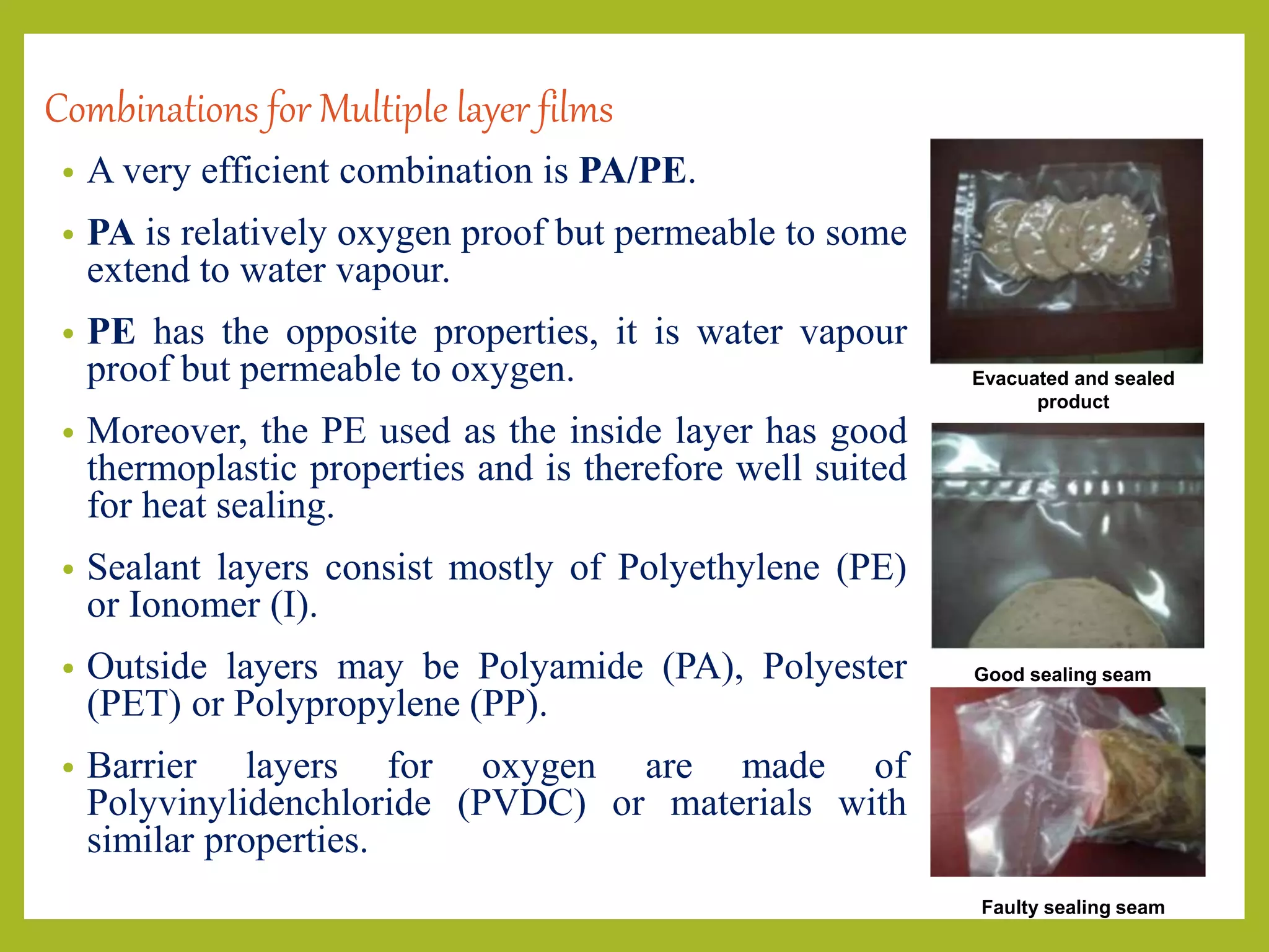 Combinations for Multiple layer films
• A very efficient combination is PA/PE.
• PA is relatively oxygen proof but permeable to some
extend to water vapour.
• PE has the opposite properties, it is water vapour
proof but permeable to oxygen.
• Moreover, the PE used as the inside layer has good
thermoplastic properties and is therefore well suited
for heat sealing.
• Sealant layers consist mostly of Polyethylene (PE)
or Ionomer (I).
• Outside layers may be Polyamide (PA), Polyester
(PET) or Polypropylene (PP).
• Barrier layers for oxygen are made of
Polyvinylidenchloride (PVDC) or materials with
similar properties.
Evacuated and sealed
product
Good sealing seam
Faulty sealing seam
 