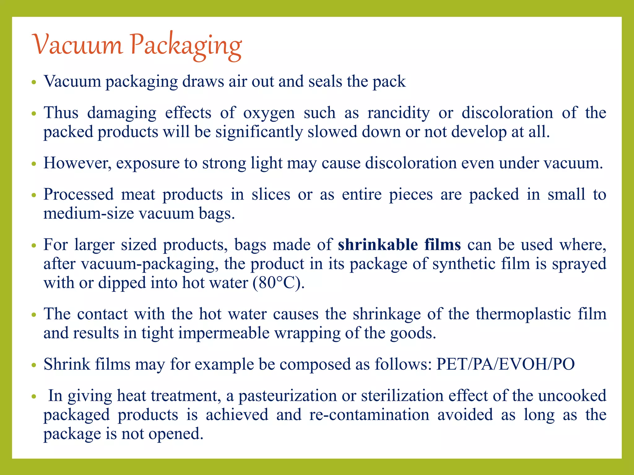 Vacuum Packaging
• Vacuum packaging draws air out and seals the pack
• Thus damaging effects of oxygen such as rancidity or discoloration of the
packed products will be significantly slowed down or not develop at all.
• However, exposure to strong light may cause discoloration even under vacuum.
• Processed meat products in slices or as entire pieces are packed in small to
medium-size vacuum bags.
• For larger sized products, bags made of shrinkable films can be used where,
after vacuum-packaging, the product in its package of synthetic film is sprayed
with or dipped into hot water (80°C).
• The contact with the hot water causes the shrinkage of the thermoplastic film
and results in tight impermeable wrapping of the goods.
• Shrink films may for example be composed as follows: PET/PA/EVOH/PO
• In giving heat treatment, a pasteurization or sterilization effect of the uncooked
packaged products is achieved and re-contamination avoided as long as the
package is not opened.
 