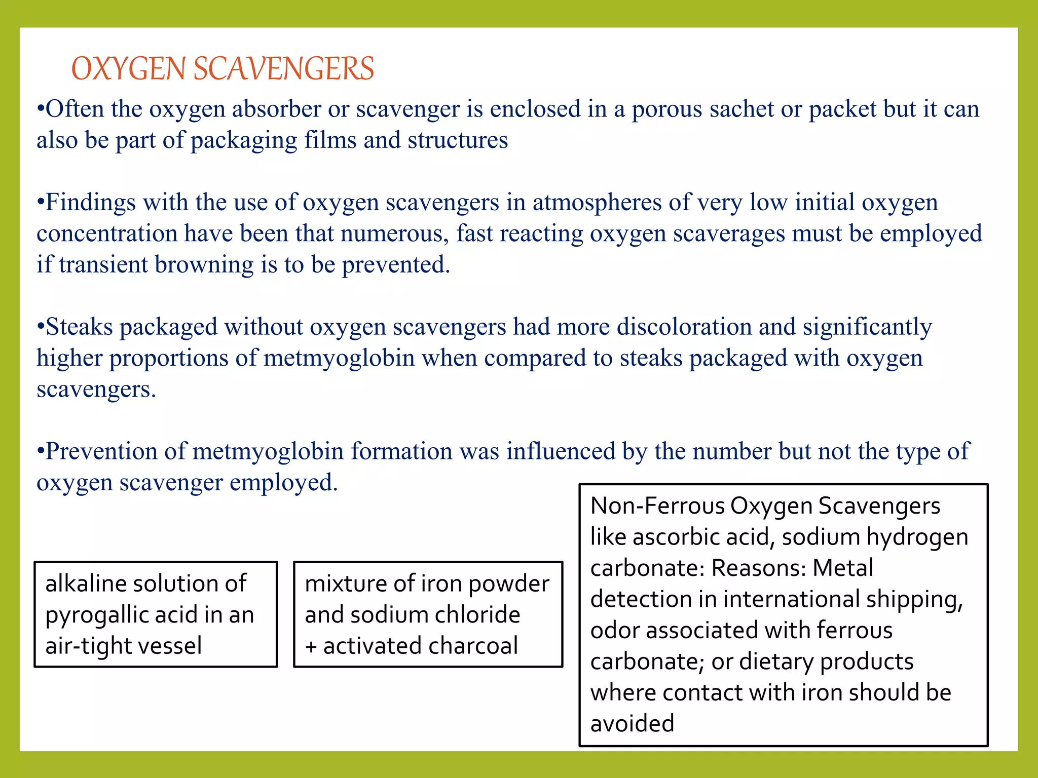 •Often the oxygen absorber or scavenger is enclosed in a porous sachet or packet but it can
also be part of packaging films and structures
•Findings with the use of oxygen scavengers in atmospheres of very low initial oxygen
concentration have been that numerous, fast reacting oxygen scaverages must be employed
if transient browning is to be prevented.
•Steaks packaged without oxygen scavengers had more discoloration and significantly
higher proportions of metmyoglobin when compared to steaks packaged with oxygen
scavengers.
•Prevention of metmyoglobin formation was influenced by the number but not the type of
oxygen scavenger employed.
OXYGEN SCAVENGERS
alkaline solution of
pyrogallic acid in an
air-tight vessel
mixture of iron powder
and sodium chloride
+ activated charcoal
Non-Ferrous Oxygen Scavengers
like ascorbic acid, sodium hydrogen
carbonate: Reasons: Metal
detection in international shipping,
odor associated with ferrous
carbonate; or dietary products
where contact with iron should be
avoided
 