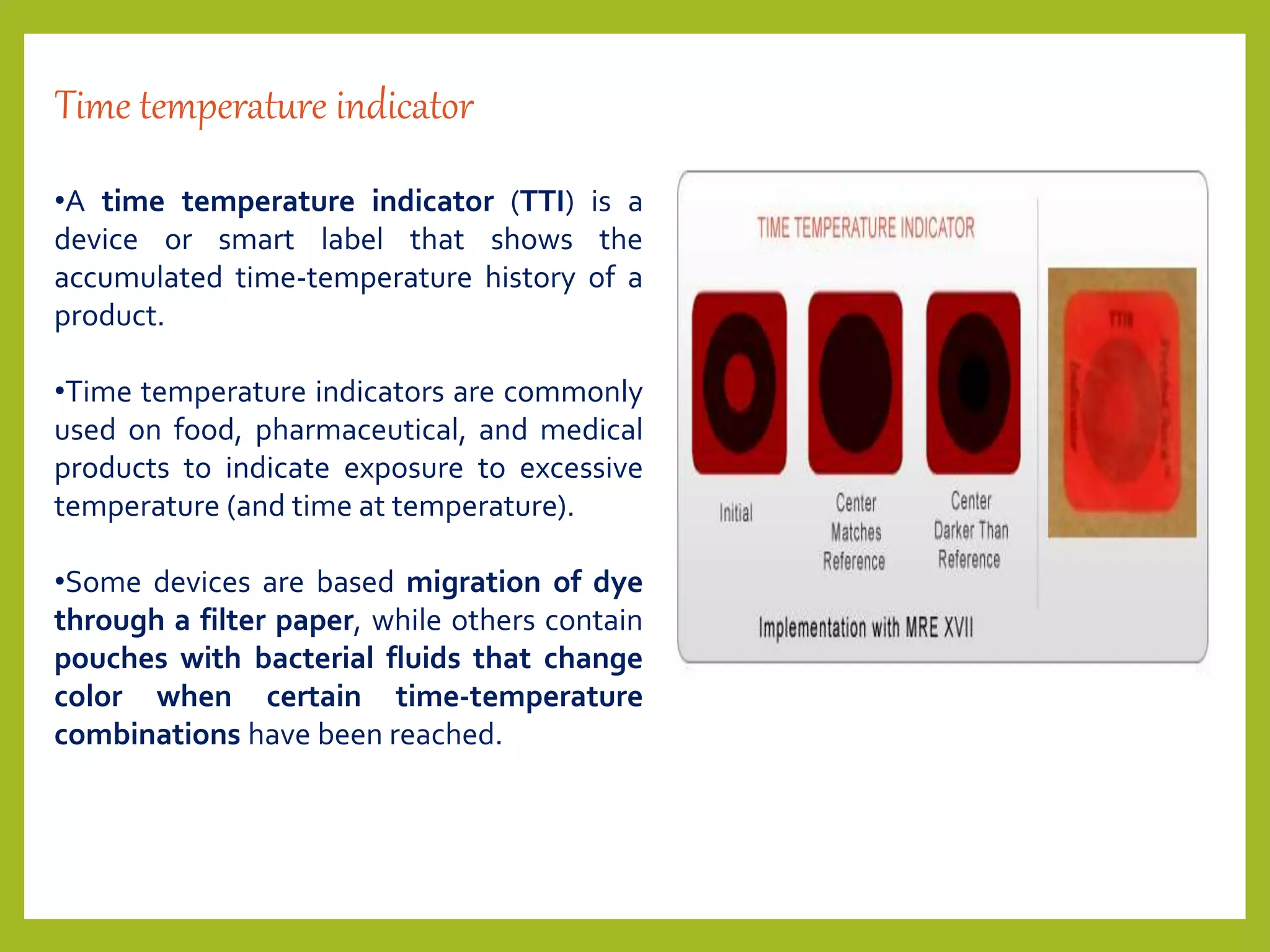 Time temperature indicator
•A time temperature indicator (TTI) is a
device or smart label that shows the
accumulated time-temperature history of a
product.
•Time temperature indicators are commonly
used on food, pharmaceutical, and medical
products to indicate exposure to excessive
temperature (and time at temperature).
•Some devices are based migration of dye
through a filter paper, while others contain
pouches with bacterial fluids that change
color when certain time-temperature
combinations have been reached.
 