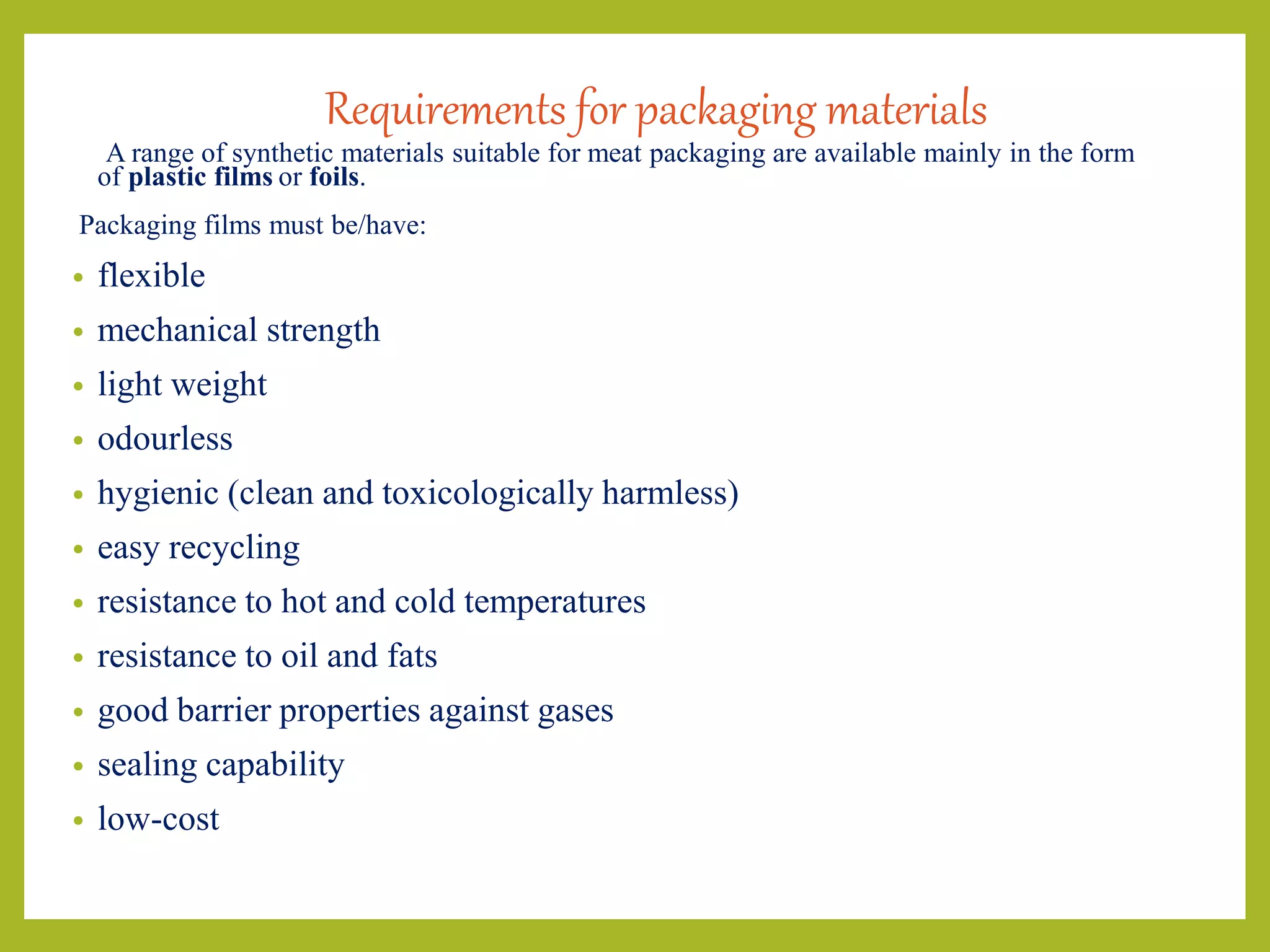 Requirements for packaging materials
A range of synthetic materials suitable for meat packaging are available mainly in the form
of plastic films or foils.
Packaging films must be/have:
• flexible
• mechanical strength
• light weight
• odourless
• hygienic (clean and toxicologically harmless)
• easy recycling
• resistance to hot and cold temperatures
• resistance to oil and fats
• good barrier properties against gases
• sealing capability
• low-cost
 