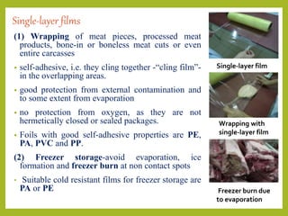Single-layer films
(1) Wrapping of meat pieces, processed meat
products, bone-in or boneless meat cuts or even
entire carcasses
• self-adhesive, i.e. they cling together -“cling film”-
in the overlapping areas.
• good protection from external contamination and
to some extent from evaporation
• no protection from oxygen, as they are not
hermetically closed or sealed packages.
• Foils with good self-adhesive properties are PE,
PA, PVC and PP.
(2) Freezer storage-avoid evaporation, ice
formation and freezer burn at non contact spots
• Suitable cold resistant films for freezer storage are
PA or PE
Single-layer film
Wrapping with
single-layer film
Freezer burn due
to evaporation
 