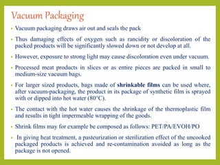 Vacuum Packaging
• Vacuum packaging draws air out and seals the pack
• Thus damaging effects of oxygen such as rancidity or discoloration of the
packed products will be significantly slowed down or not develop at all.
• However, exposure to strong light may cause discoloration even under vacuum.
• Processed meat products in slices or as entire pieces are packed in small to
medium-size vacuum bags.
• For larger sized products, bags made of shrinkable films can be used where,
after vacuum-packaging, the product in its package of synthetic film is sprayed
with or dipped into hot water (80°C).
• The contact with the hot water causes the shrinkage of the thermoplastic film
and results in tight impermeable wrapping of the goods.
• Shrink films may for example be composed as follows: PET/PA/EVOH/PO
• In giving heat treatment, a pasteurization or sterilization effect of the uncooked
packaged products is achieved and re-contamination avoided as long as the
package is not opened.
 