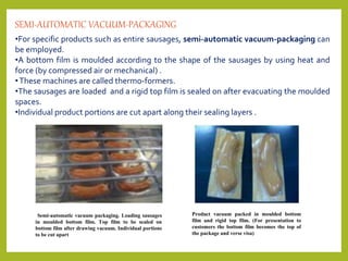 •For specific products such as entire sausages, semi-automatic vacuum-packaging can
be employed.
•A bottom film is moulded according to the shape of the sausages by using heat and
force (by compressed air or mechanical) .
•These machines are called thermo-formers.
•The sausages are loaded and a rigid top film is sealed on after evacuating the moulded
spaces.
•Individual product portions are cut apart along their sealing layers .
SEMI-AUTOMATIC VACUUM-PACKAGING
Semi-automatic vacuum packaging. Loading sausages
in moulded bottom film. Top film to be sealed on
bottom film after drawing vacuum. Individual portions
to be cut apart
Product vacuum packed in moulded bottom
film and rigid top film. (For presentation to
customers the bottom film becomes the top of
the package and verse visa)
 