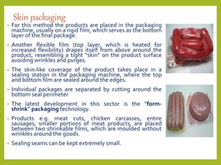 Skin packaging
• For this method the products are placed in the packaging
machine, usually on a rigid film, which serves as the bottom
layer of the final package.
• Another flexible film (top layer, which is heated for
increased flexibility) drapes itself from above around the
product, resembling a tight “skin” on the product surface
avoiding wrinkles and purges.
• The skin-like coverage of the product takes place in a
sealing station in the packaging machine, where the top
and bottom film are sealed around the edges.
• Individual packages are separated by cutting around the
bottom seal perimeter
• The latest development in this sector is the “form-
shrink” packaging technology.
• Products e.g. meat cuts, chicken carcasses, entire
sausages, smaller portions of meat products, are placed
between two shrinkable films, which are moulded without
wrinkles around the goods.
• Sealing seams can be kept extremely small.
 