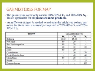 GAS MIXTURES FOR MAP
• The gas mixture commonly used is 20%-30% CO2 and 70%-80% N2.
This is applicable for all processed meat products.
• As sufficient oxygen is needed to maintain the bright-red colour, gas
mixes for fresh meat are usually composed of 70%-80% O2 and 20%-
30% CO2.
 