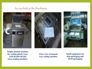 Simple manual machine
for sealing plastic trays
with flexible lid foil
(tray-sealing machine)
Close view of manual
tray sealing machine
Small equipment for
skin packaging and
MAP-packaging
An overlook at the Machinery
 